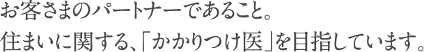 お客さまのパートナーであること。　住まいに関する、「かかりつけ医」を目指しています。