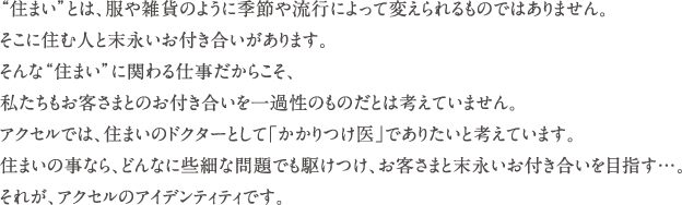 “住まい”とは、服や雑貨のように季節や流行によって変えられるものではありません。　そこに住む人と末永いお付き合いがあります。　そんな“住まい”に関わる仕事だからこそ、私たちもお客さまとのお付き合いを一過性のものだとは考えていません。　アクセルでは、住まいのドクターとして「かかりつけ医」でありたいと考えています。　住まいの事なら、どんなに些細な問題でも駆けつけ、お客さまと末永いお付き合いを目指す…。　それが、アクセルのアイデンティティです。