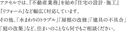 アクセルでは、『不動産業務』を始め『住宅の設計・施工』『リフォーム』など幅広く対応しています。　その他、「水まわりのトラブル」「屋根の改修」「建具の不具合」「庭の改築」など、住まいのことなら何でもご相談ください。